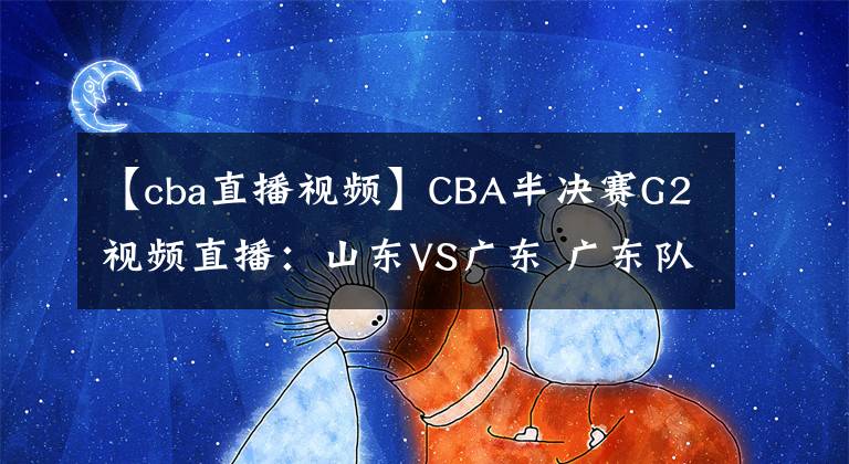 【cba直播視頻】CBA半決賽G2視頻直播：山東VS廣東 廣東隊(duì)越戰(zhàn)越勇，山東能否扳回一城？