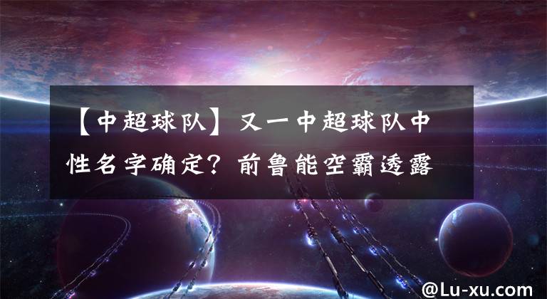 【中超球隊(duì)】又一中超球隊(duì)中性名字確定？前魯能空霸透露關(guān)鍵信息，泰山穩(wěn)了！