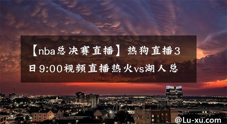 【nba總決賽直播】熱狗直播3日9:00視頻直播熱火vs湖人總決賽G2 詹皇濃眉欲趁勝追擊
