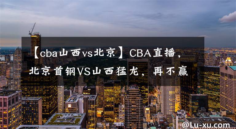 【cba山西vs北京】CBA直播，北京首鋼VS山西猛龍，再不贏說不過去吧