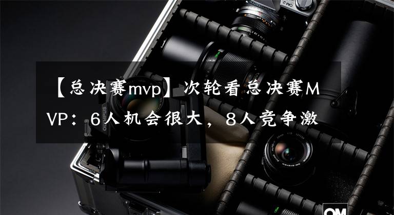 【總決賽mvp】次輪看總決賽MVP：6人機(jī)會(huì)很大，8人競(jìng)爭(zhēng)激烈，3人被隊(duì)友遮蓋光芒