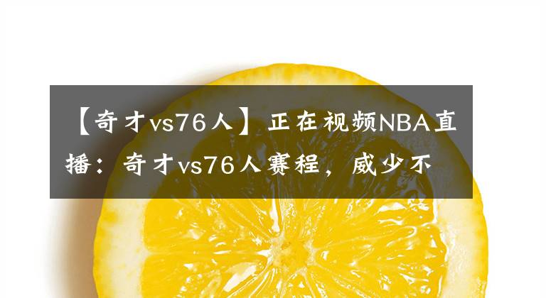 【奇才vs76人】正在視頻NBA直播：奇才vs76人賽程，威少不拉閘就有希望黑八