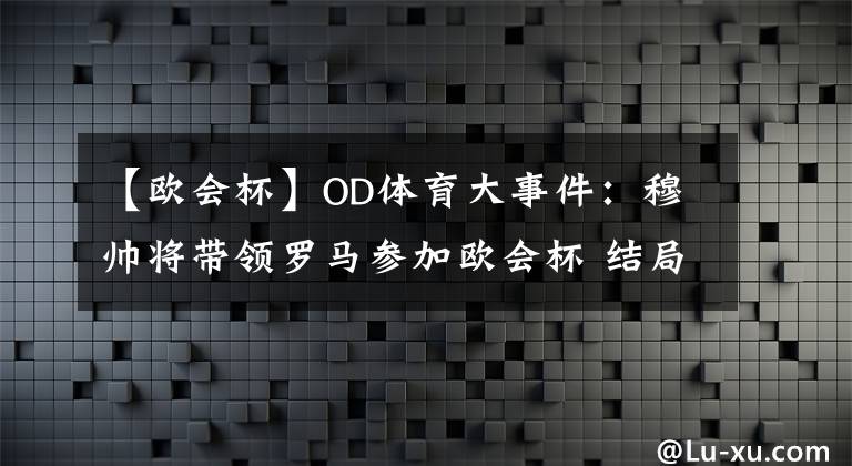 【歐會杯】OD體育大事件：穆帥將帶領(lǐng)羅馬參加歐會杯 結(jié)局讓人期待