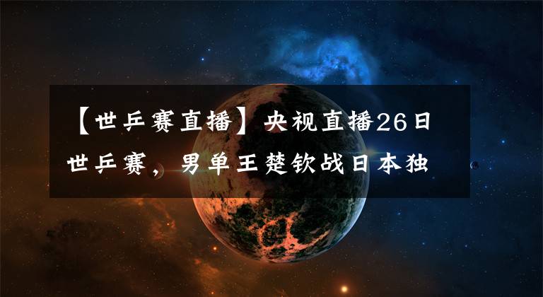 【世乒賽直播】央視直播26日世乒賽，男單王楚欽戰(zhàn)日本獨(dú)苗，王藝迪再遇倪夏蓮