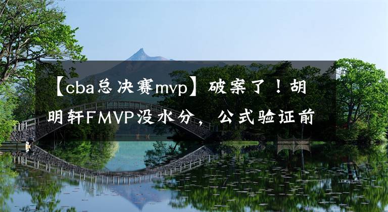 【cba總決賽mvp】破案了！胡明軒FMVP沒(méi)水分，公式驗(yàn)證前8年MVP，均與人工評(píng)選一致