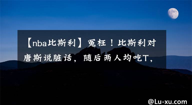 【nba比斯利】冤枉！比斯利對唐斯說臟話，隨后兩人均吃T，唐斯的表情太有趣了