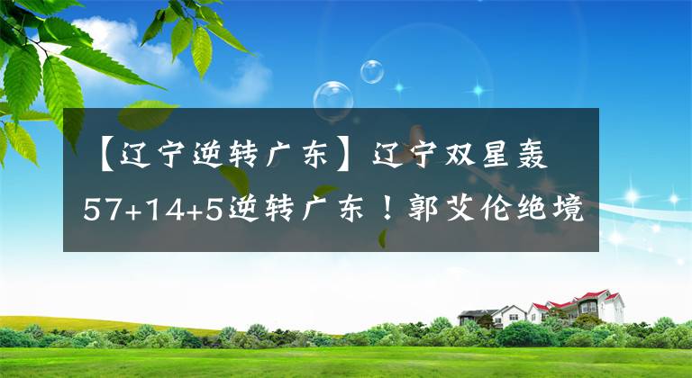 【遼寧逆轉(zhuǎn)廣東】遼寧雙星轟57+14+5逆轉(zhuǎn)廣東！郭艾倫絕境重生，超新星大爆發(fā)