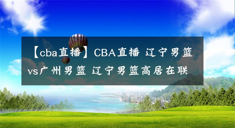 【cba直播】CBA直播 遼寧男籃vs廣州男籃 遼寧男籃高居在聯(lián)盟的第一名