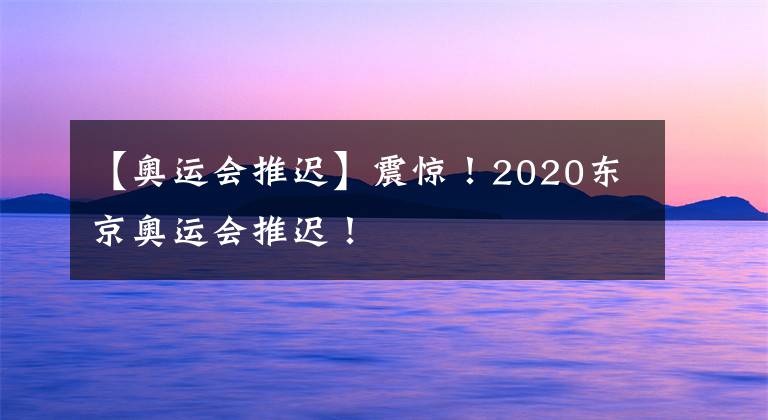 【奧運會推遲】震驚！2020東京奧運會推遲！