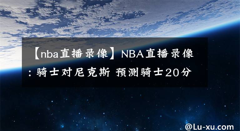 【nba直播錄像】NBA直播錄像: 騎士對尼克斯 預(yù)測騎士20分大勝對手 前瞻分析