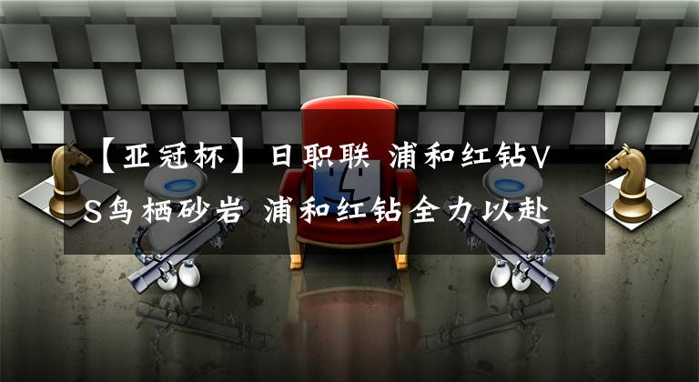 【亞冠杯】日職聯(lián) 浦和紅鉆VS鳥棲砂巖 浦和紅鉆全力以赴為亞冠杯而戰(zhàn)