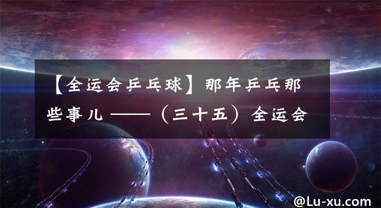 【全運會乒乓球】那年乒乓那些事兒 ——（三十五）全運會劉偉大鬧燕京 亞錦賽女團終回中國