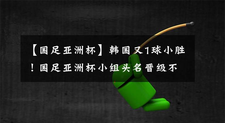 【國足亞洲杯】韓國又1球小勝！國足亞洲杯小組頭名晉級不是夢：只需戰(zhàn)平！