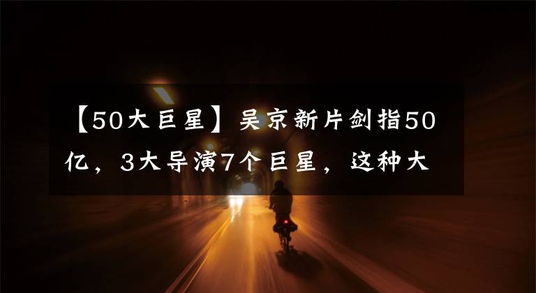 【50大巨星】吳京新片劍指50億，3大導(dǎo)演7個(gè)巨星，這種大片想不“爆”都難