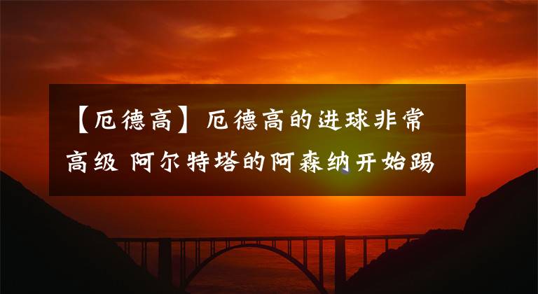 【厄德高】厄德高的進(jìn)球非常高級(jí) 阿爾特塔的阿森納開(kāi)始踢出了英超強(qiáng)隊(duì)范兒