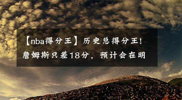 【nba得分王】歷史總得分王!詹姆斯只差18分，預(yù)計(jì)會(huì)在明天比賽中完成