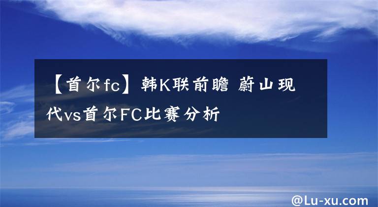 【首爾fc】韓K聯(lián)前瞻 蔚山現(xiàn)代vs首爾FC比賽分析