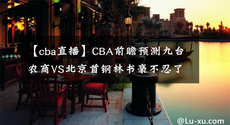 【cba直播】CBA前瞻預(yù)測(cè)九臺(tái)農(nóng)商VS北京首鋼林書(shū)豪不忍了！CBA直播賽程