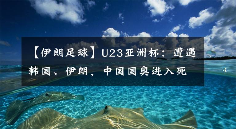 【伊朗足球】U23亞洲杯：遭遇韓國、伊朗，中國國奧進入死亡之組