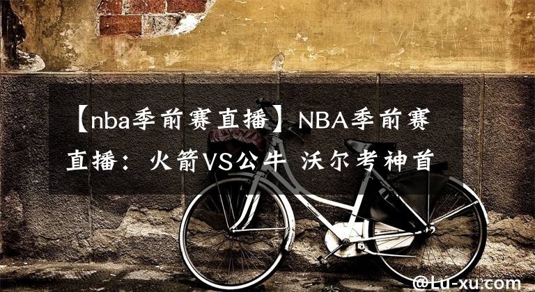 【nba季前賽直播】NBA季前賽直播：火箭VS公牛 沃爾考神首戰(zhàn)公牛！哈登回歸仍是未知，火箭新賽季實力如何