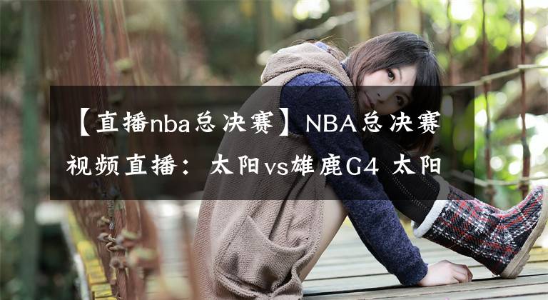 【直播nba總決賽】NBA總決賽視頻直播：太陽vs雄鹿G4 太陽渴望拿到賽點(diǎn)，雄鹿主場盼扳平比分