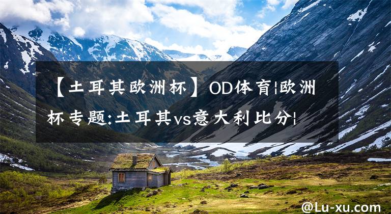 【土耳其歐洲杯】OD體育|歐洲杯專題:土耳其vs意大利比分|分析|預(yù)測(cè) 土耳其黑馬潛質(zhì)爆發(fā)