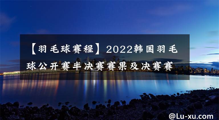 【羽毛球賽程】2022韓國羽毛球公開賽半決賽賽果及決賽賽程，國羽獨(dú)苗翁泓陽沖擊個人首個500賽冠軍