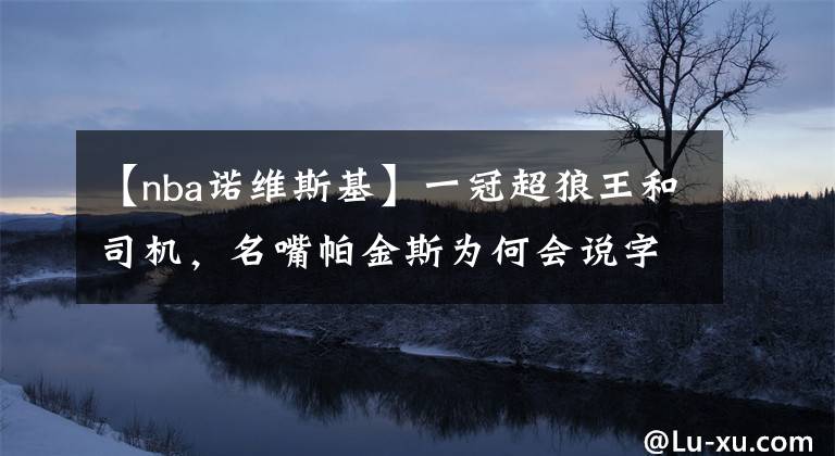 【nba諾維斯基】一冠超狼王和司機，名嘴帕金斯為何會說字母哥將僅次于鄧肯？