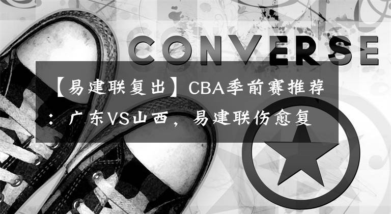 【易建聯(lián)復出】CBA季前賽推薦：廣東VS山西，易建聯(lián)傷愈復出 CBA賽程直播