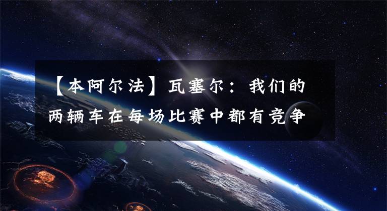 【本阿爾法】瓦塞爾：我們的兩輛車在每場比賽中都有競爭力、周冠宇：我本能和中游集團競爭的