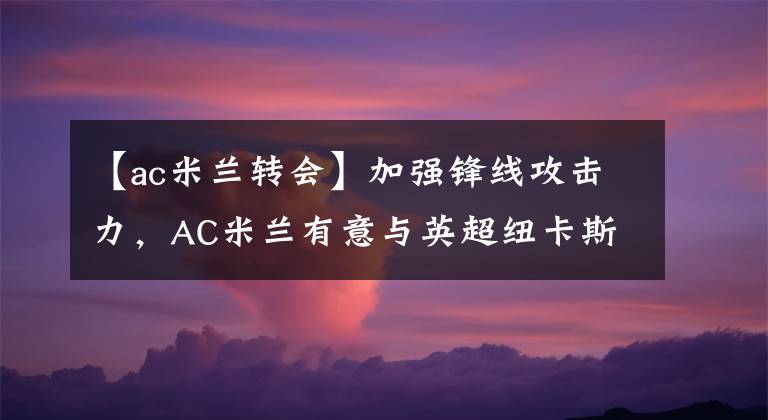 【ac米蘭轉(zhuǎn)會】加強(qiáng)鋒線攻擊力，AC米蘭有意與英超紐卡斯?fàn)枲帗尫仔潞嗬?></a></div>
              <div   id=