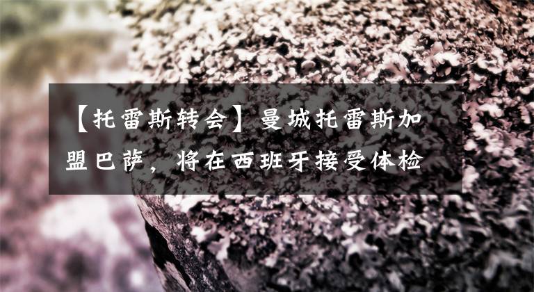 【托雷斯轉(zhuǎn)會】曼城托雷斯加盟巴薩，將在西班牙接受體檢 12月27日足壇轉(zhuǎn)會傳聞