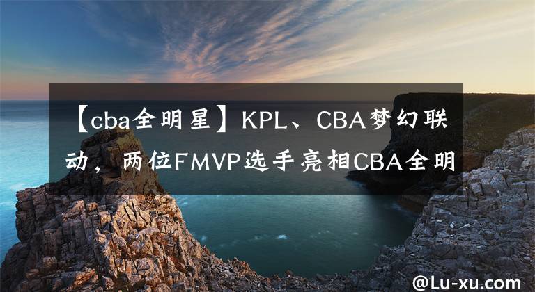 【cba全明星】KPL、CBA夢幻聯(lián)動，兩位FMVP選手亮相CBA全明星周末