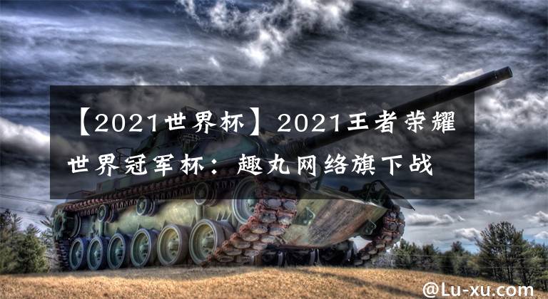 【2021世界杯】2021王者榮耀世界冠軍杯：趣丸網(wǎng)絡(luò)旗下戰(zhàn)隊(duì)廣州TTG率先晉級(jí)四強(qiáng)