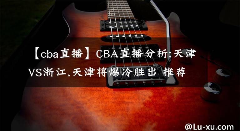 【cba直播】CBA直播分析:天津VS浙江,天津?qū)⒈鋭俪?推薦比分