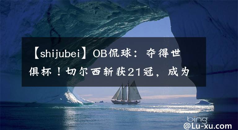 【shijubei】OB侃球：奪得世俱杯！切爾西斬獲21冠，成為又一支全滿(mǎn)貫球隊(duì)！