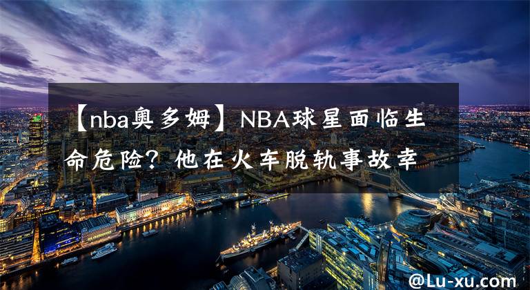 【nba奧多姆】NBA球星面臨生命危險？他在火車脫軌事故幸存，奧多姆堪稱奇跡