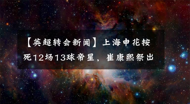 【英超轉(zhuǎn)會(huì)新聞】上海申花按死12場(chǎng)13球帝星，崔康熙祭出廢人昏招？網(wǎng)友：看到結(jié)果