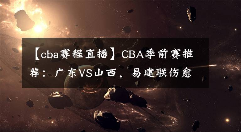 【cba賽程直播】CBA季前賽推薦：廣東VS山西，易建聯(lián)傷愈復出 CBA賽程直播