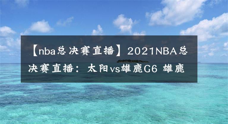 【nba總決賽直播】2021NBA總決賽直播：太陽vs雄鹿G6 雄鹿能否捧杯問鼎？