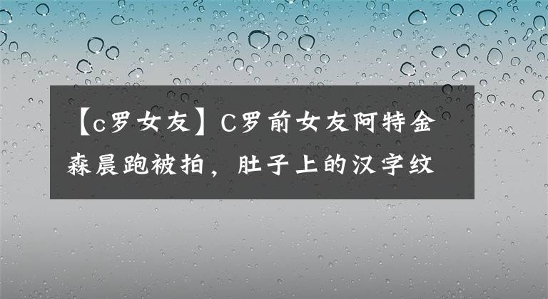 【c羅女友】C羅前女友阿特金森晨跑被拍，肚子上的漢字紋身引人注目