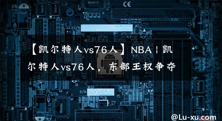 【凱爾特人vs76人】NBA | 凱爾特人vs76人，東部王權(quán)爭奪戰(zhàn)的預(yù)演