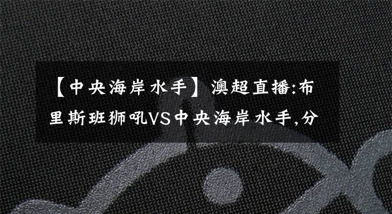 【中央海岸水手】澳超直播:布里斯班獅吼VS中央海岸水手,分析客隊將拿到季后賽門票