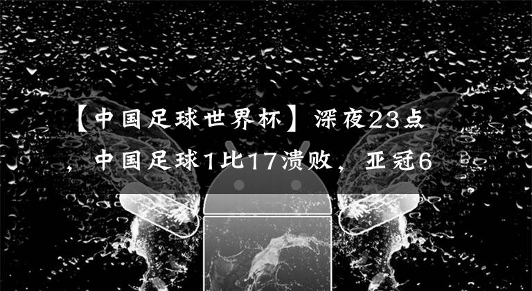 【中國足球世界杯】深夜23點，中國足球1比17潰敗，亞冠6連敗，李鐵進世界杯失