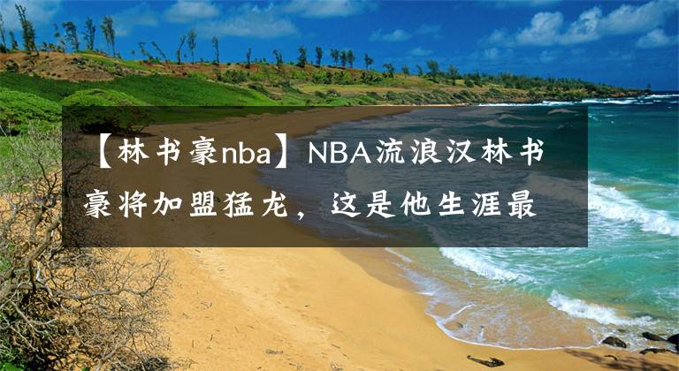 【林書(shū)豪nba】NBA流浪漢林書(shū)豪將加盟猛龍，這是他生涯最后一次逆襲的機(jī)會(huì)