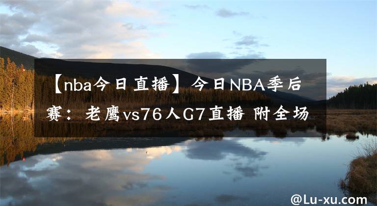 【nba今日直播】今日NBA季后賽：老鷹vs76人G7直播 附全場錄像回放地址！