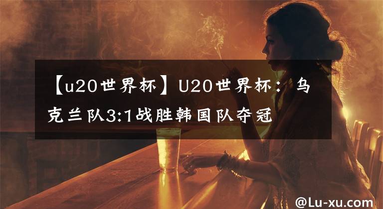 【u20世界杯】U20世界杯：烏克蘭隊3:1戰(zhàn)勝韓國隊奪冠