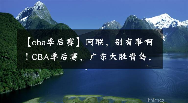 【cba季后賽】阿聯(lián)，別有事??！CBA季后賽，廣東大勝青島，易建聯(lián)25分+末節(jié)傷退