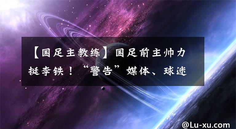 【國足主教練】國足前主帥力挺李鐵！“警告”媒體、球迷：不該對主教練指手畫腳