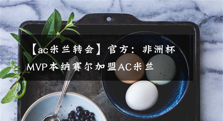 【ac米蘭轉(zhuǎn)會】官方：非洲杯MVP本納賽爾加盟AC米蘭